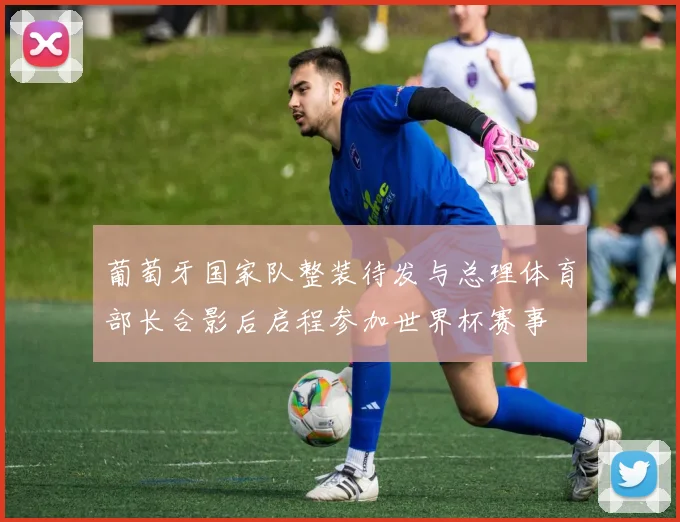 葡萄牙国家队整装待发与总理体育部长合影后启程参加世界杯赛事