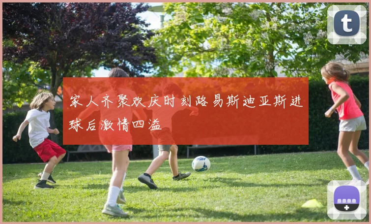家人齐聚欢庆时刻路易斯迪亚斯进球后激情四溢