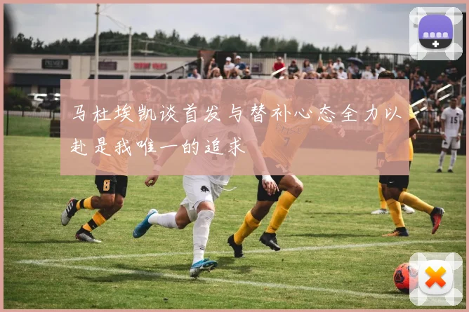 马杜埃凯谈首发与替补心态全力以赴是我唯一的追求