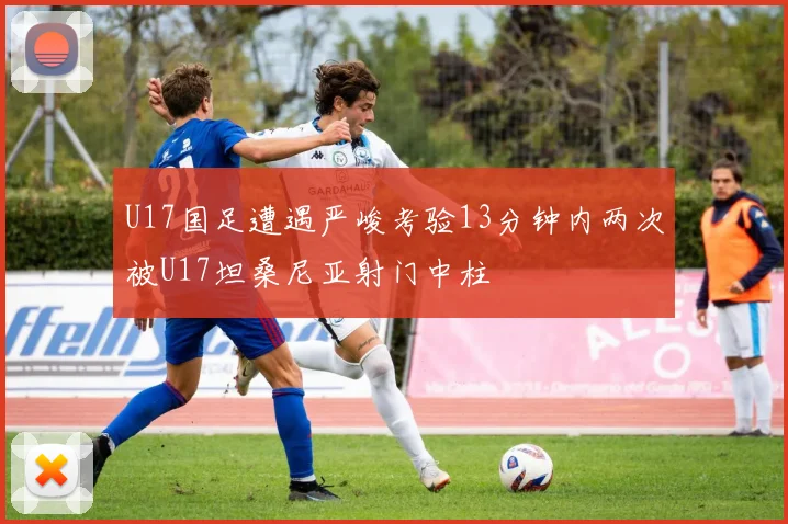 U17国足遭遇严峻考验13分钟内两次被U17坦桑尼亚射门中柱