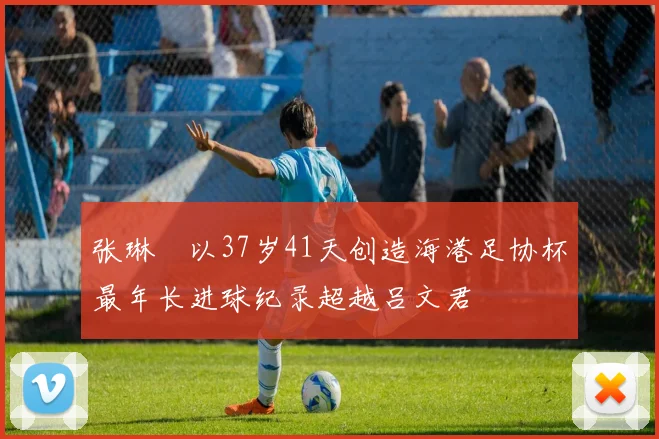 张琳芃以37岁41天创造海港足协杯最年长进球纪录超越吕文君