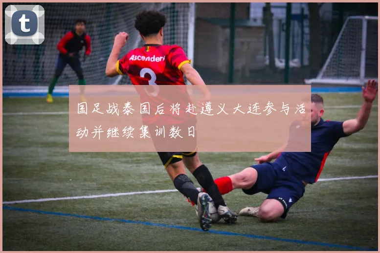国足战泰国后将赴遵义大连参与活动并继续集训数日