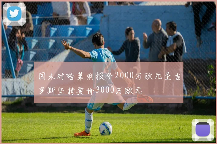 国米对哈莱利报价2000万欧元圣吉罗斯坚持要价3000万欧元