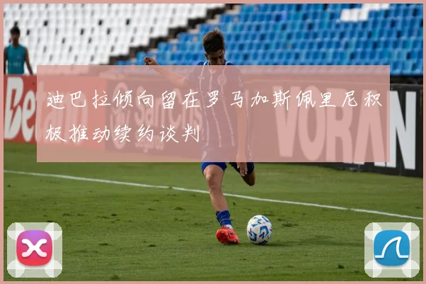 迪巴拉倾向留在罗马加斯佩里尼积极推动续约谈判