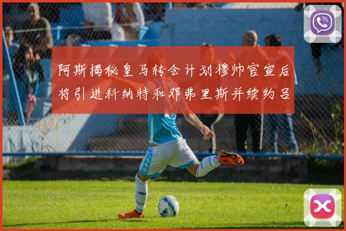 阿斯揭秘皇马转会计划穆帅官宣后将引进科纳特和邓弗里斯并续约吕迪格