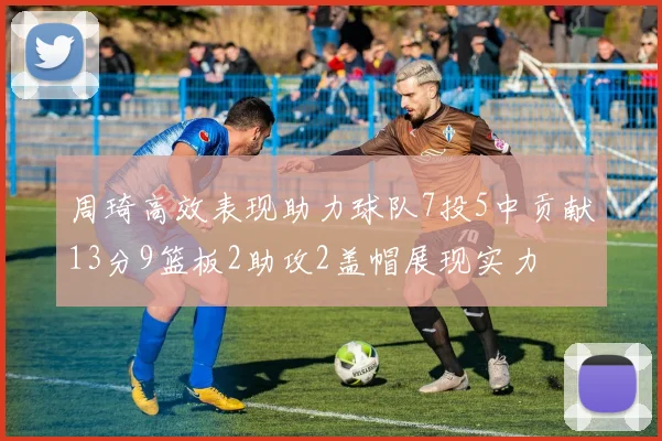 周琦高效表现助力球队7投5中贡献13分9篮板2助攻2盖帽展现实力