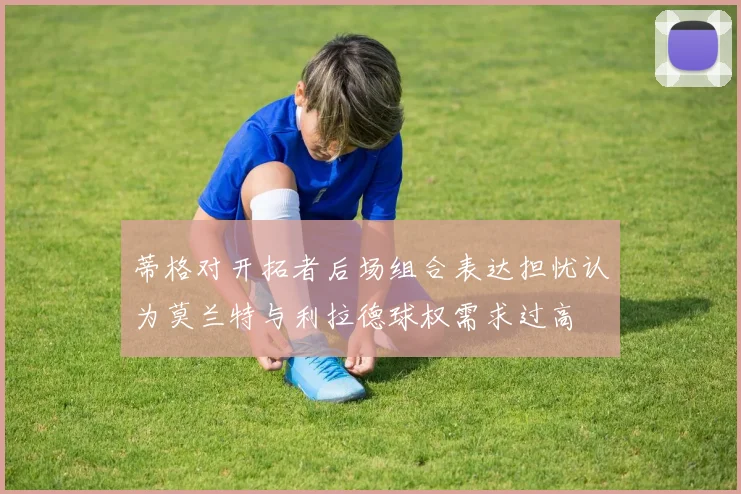 蒂格对开拓者后场组合表达担忧认为莫兰特与利拉德球权需求过高