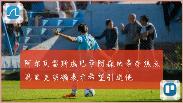 阿尔瓦雷斯成巴萨阿森纳争夺焦点恩里克明确表示希望引进他