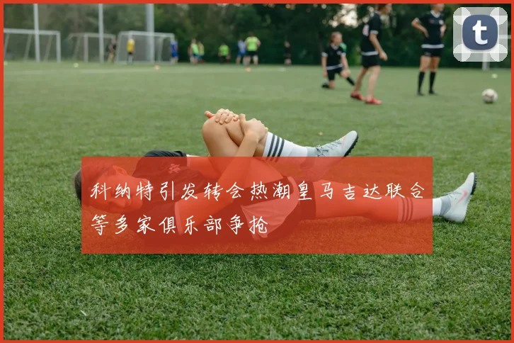 科纳特引发转会热潮皇马吉达联合等多家俱乐部争抢