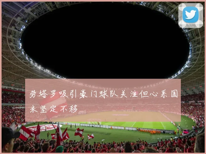 劳塔罗吸引豪门球队关注但心系国米坚定不移