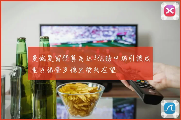 曼城夏窗预算高达3亿镑中场引援成重点福登罗德里续约在望
