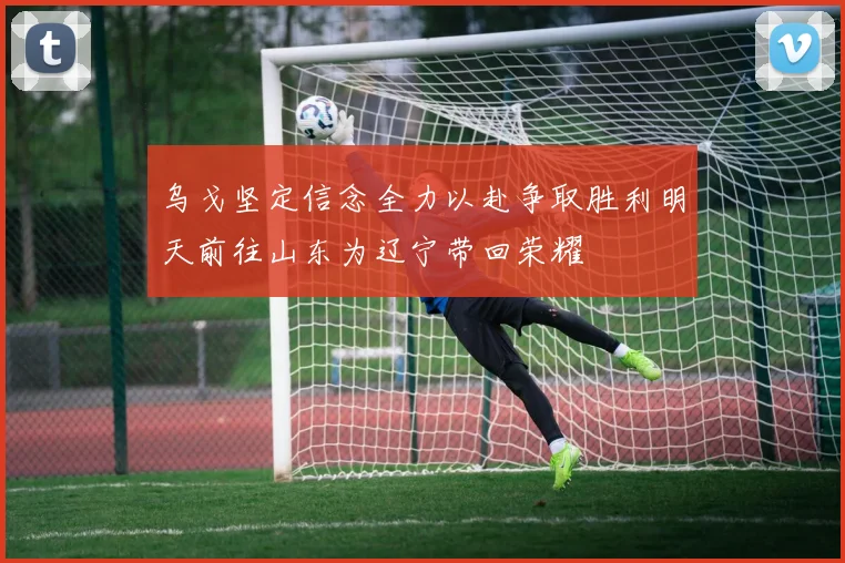乌戈坚定信念全力以赴争取胜利明天前往山东为辽宁带回荣耀